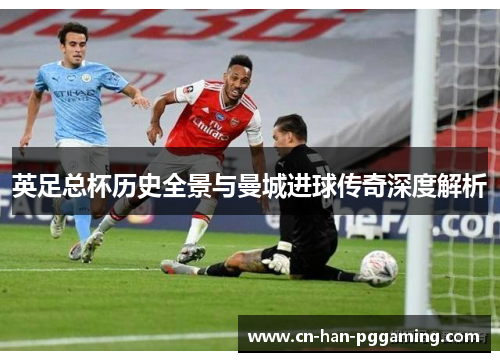 英足总杯历史全景与曼城进球传奇深度解析 英足总杯历史全景与曼城进球传奇深度解析