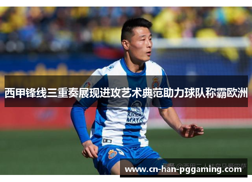 西甲锋线三重奏展现进攻艺术典范助力球队称霸欧洲