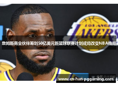 詹姆斯商业伙伴筹划50亿美元新篮球联赛计划或将改变NBA格局 詹姆斯商业伙伴筹划50亿美元新篮球联赛计划或将改变NBA格局