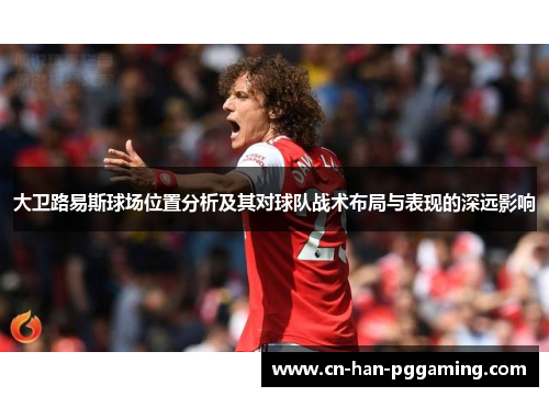 大卫路易斯球场位置分析及其对球队战术布局与表现的深远影响 大卫路易斯球场位置分析及其对球队战术布局与表现的深远影响