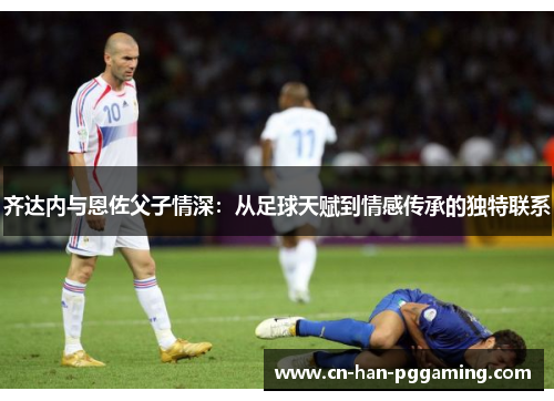 齐达内与恩佐父子情深：从足球天赋到情感传承的独特联系