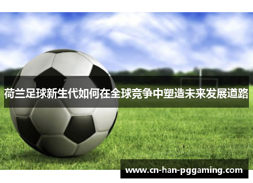 荷兰足球新生代如何在全球竞争中塑造未来发展道路