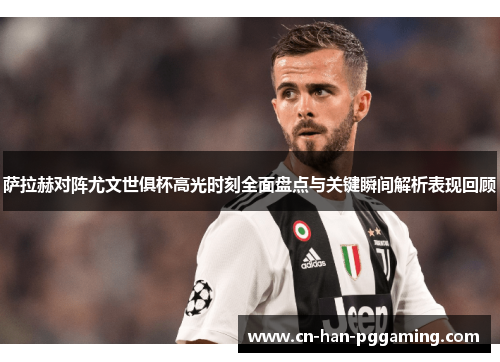 萨拉赫对阵尤文世俱杯高光时刻全面盘点与关键瞬间解析表现回顾