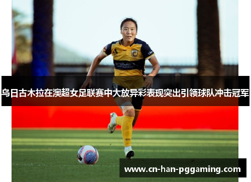 乌日古木拉在澳超女足联赛中大放异彩表现突出引领球队冲击冠军