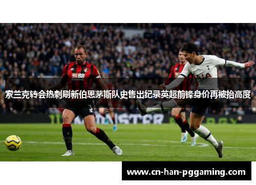 索兰克转会热刺刷新伯恩茅斯队史售出纪录英超前锋身价再被抬高度