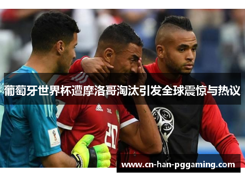 葡萄牙世界杯遭摩洛哥淘汰引发全球震惊与热议