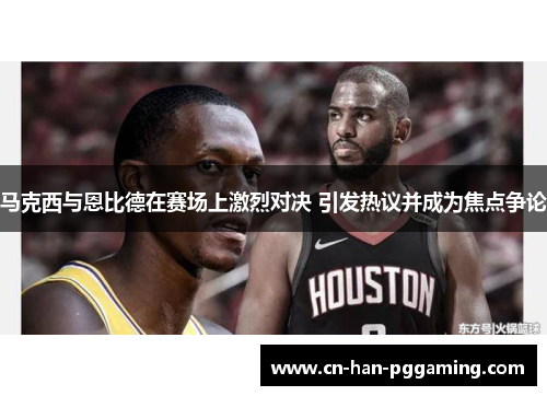 马克西与恩比德在赛场上激烈对决 引发热议并成为焦点争论