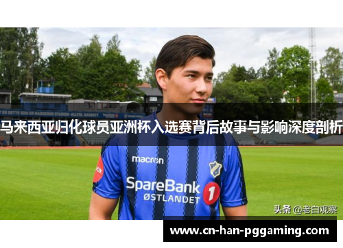 马来西亚归化球员亚洲杯入选赛背后故事与影响深度剖析