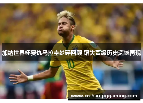 加纳世界杯复仇乌拉圭梦碎回顾 错失晋级历史遗憾再现